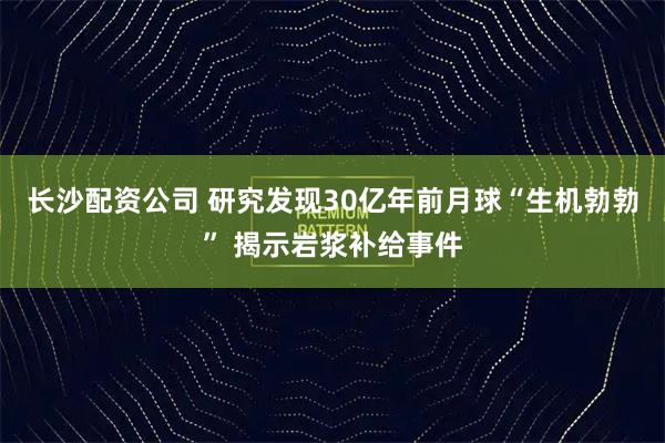 长沙配资公司 研究发现30亿年前月球“生机勃勃” 揭示岩浆补给事件