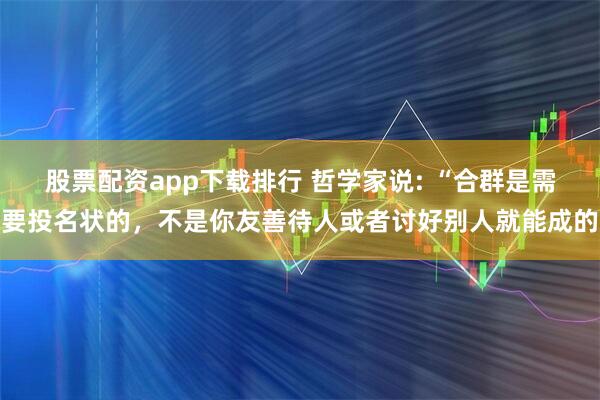 股票配资app下载排行 哲学家说: “合群是需要投名状的,不是你友善待人或者讨好别人就能成的