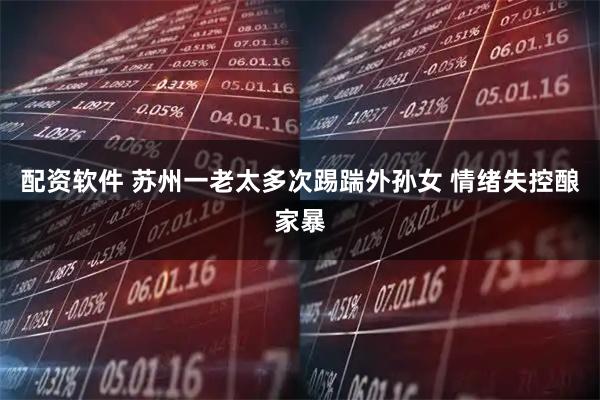 配资软件 苏州一老太多次踢踹外孙女 情绪失控酿家暴