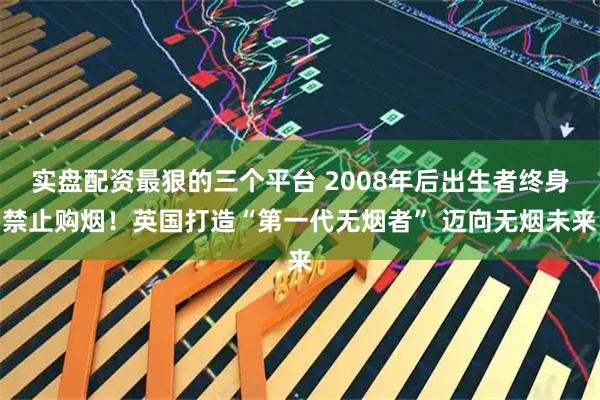 实盘配资最狠的三个平台 2008年后出生者终身禁止购烟！英国打造“第一代无烟者” 迈向无烟未来