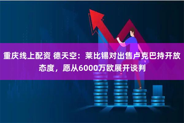 重庆线上配资 德天空：莱比锡对出售卢克巴持开放态度，愿从6000万欧展开谈判