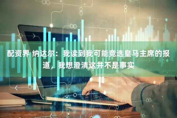 配资界 纳达尔：我读到我可能竞选皇马主席的报道，我想澄清这并不是事实