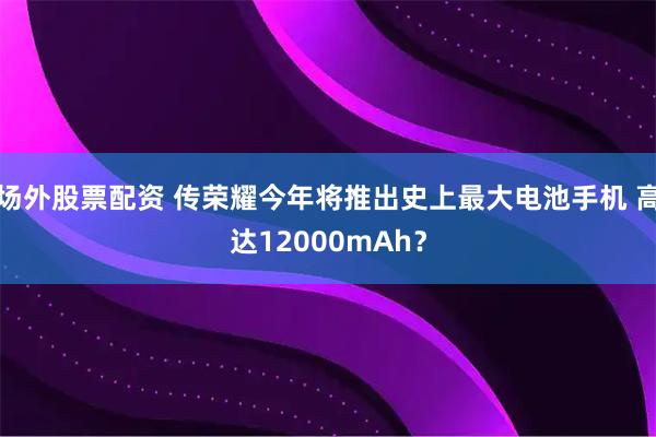 场外股票配资 传荣耀今年将推出史上最大电池手机 高达12000mAh？
