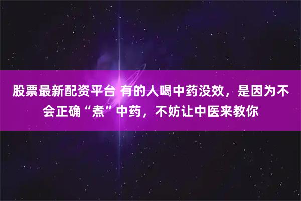 股票最新配资平台 有的人喝中药没效，是因为不会正确“煮”中药，不妨让中医来教你