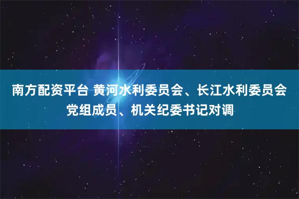 南方配资平台 黄河水利委员会、长江水利委员会党组成员、机关纪委书记对调