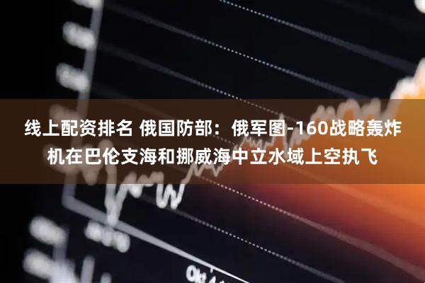 线上配资排名 俄国防部：俄军图-160战略轰炸机在巴伦支海和挪威海中立水域上空执飞
