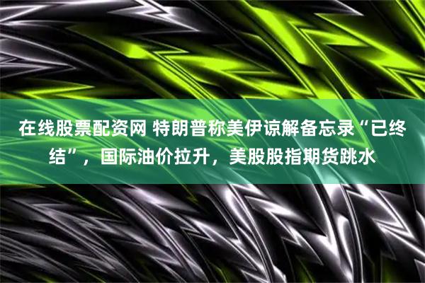 在线股票配资网 特朗普称美伊谅解备忘录“已终结”，国际油价拉升，美股股指期货跳水