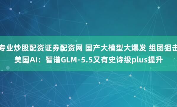 专业炒股配资证券配资网 国产大模型大爆发 组团狙击美国AI：智谱GLM-5.5又有史诗级plus提升