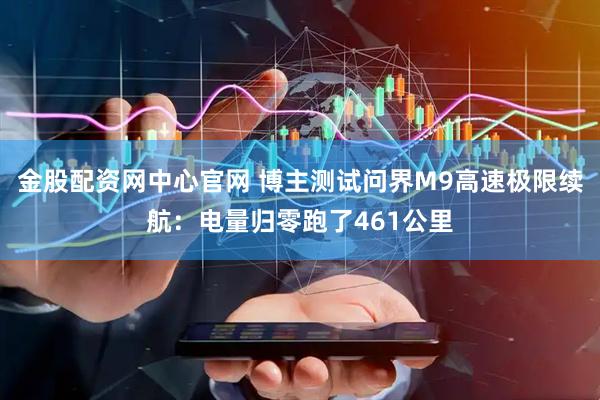 金股配资网中心官网 博主测试问界M9高速极限续航：电量归零跑了461公里