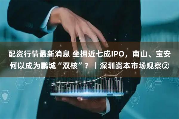 配资行情最新消息 坐拥近七成IPO，南山、宝安何以成为鹏城“双核”？丨深圳资本市场观察②