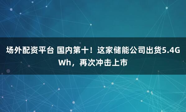 场外配资平台 国内第十！这家储能公司出货5.4GWh，再次冲击上市