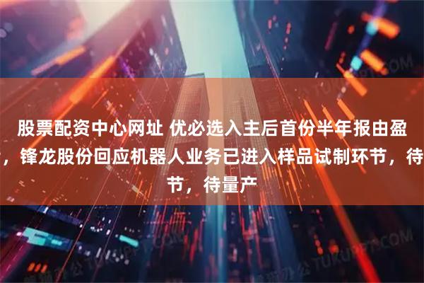 股票配资中心网址 优必选入主后首份半年报由盈转亏，锋龙股份回应机器人业务已进入样品试制环节，待量产