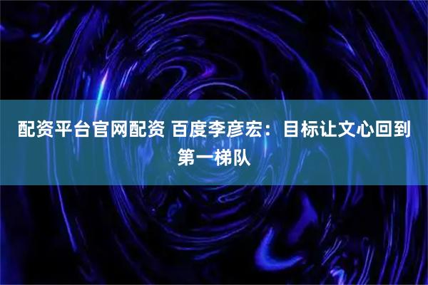 配资平台官网配资 百度李彦宏：目标让文心回到第一梯队